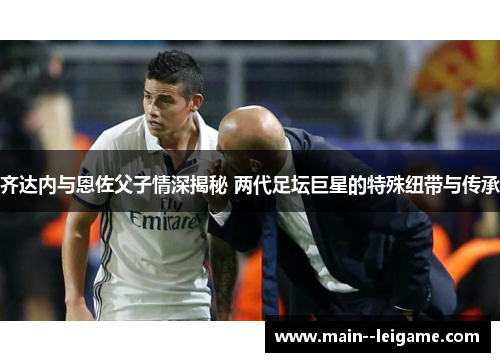 齐达内与恩佐父子情深揭秘 两代足坛巨星的特殊纽带与传承 齐达内与恩佐父子情深揭秘 两代足坛巨星的特殊纽带与传承