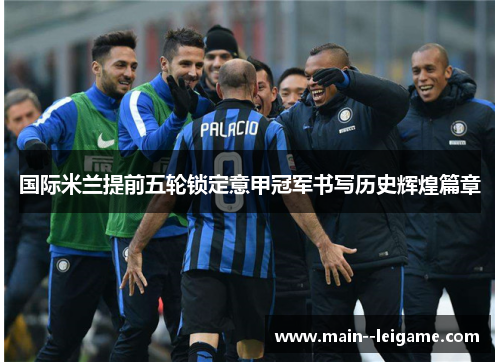 国际米兰提前五轮锁定意甲冠军书写历史辉煌篇章 国际米兰提前五轮锁定意甲冠军书写历史辉煌篇章