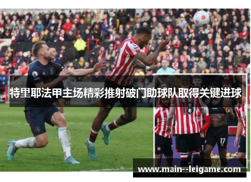 特里耶法甲主场精彩推射破门助球队取得关键进球 特里耶法甲主场精彩推射破门助球队取得关键进球