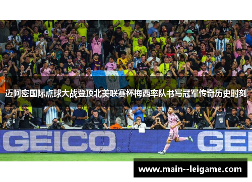 迈阿密国际点球大战登顶北美联赛杯梅西率队书写冠军传奇历史时刻